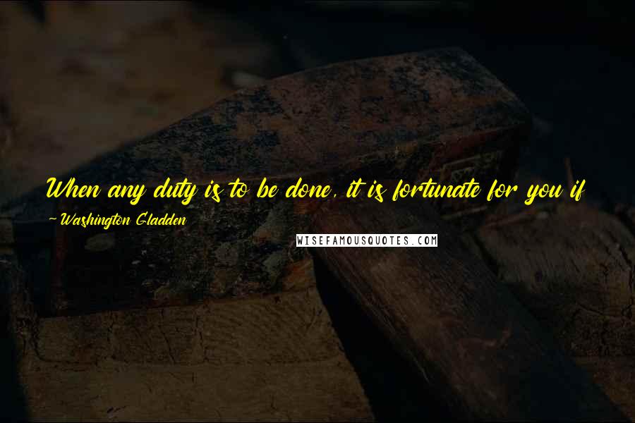 Washington Gladden Quotes: When any duty is to be done, it is fortunate for you if you feel like doing it; but, if you do not feel like it, that is no reason for not doing it.