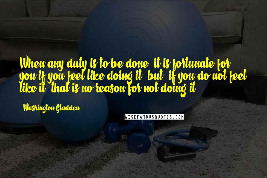 Washington Gladden Quotes: When any duty is to be done, it is fortunate for you if you feel like doing it; but, if you do not feel like it, that is no reason for not doing it.