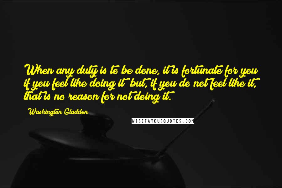 Washington Gladden Quotes: When any duty is to be done, it is fortunate for you if you feel like doing it; but, if you do not feel like it, that is no reason for not doing it.