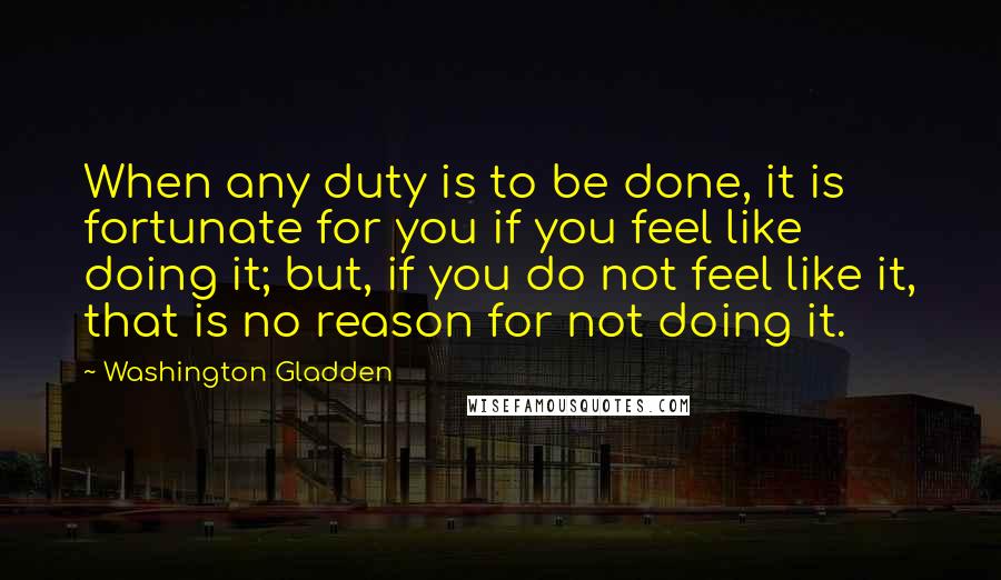 Washington Gladden Quotes: When any duty is to be done, it is fortunate for you if you feel like doing it; but, if you do not feel like it, that is no reason for not doing it.