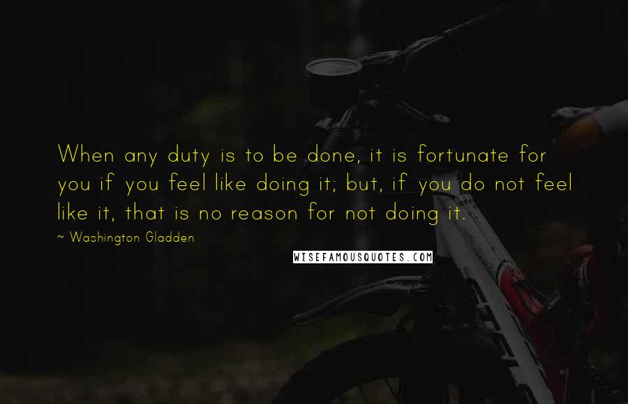 Washington Gladden Quotes: When any duty is to be done, it is fortunate for you if you feel like doing it; but, if you do not feel like it, that is no reason for not doing it.