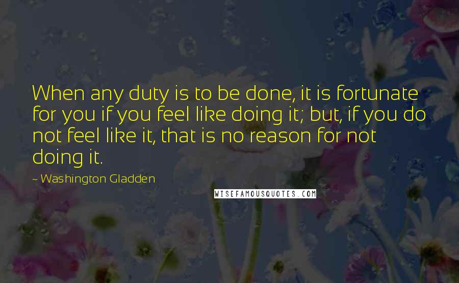 Washington Gladden Quotes: When any duty is to be done, it is fortunate for you if you feel like doing it; but, if you do not feel like it, that is no reason for not doing it.
