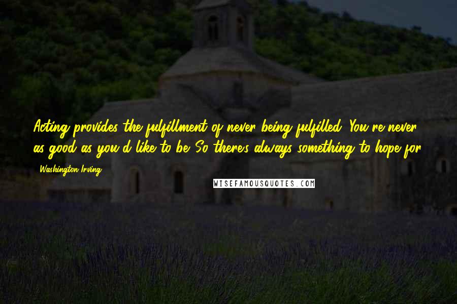 Washington Irving Quotes: Acting provides the fulfillment of never being fulfilled. You're never as good as you'd like to be. So there's always something to hope for.