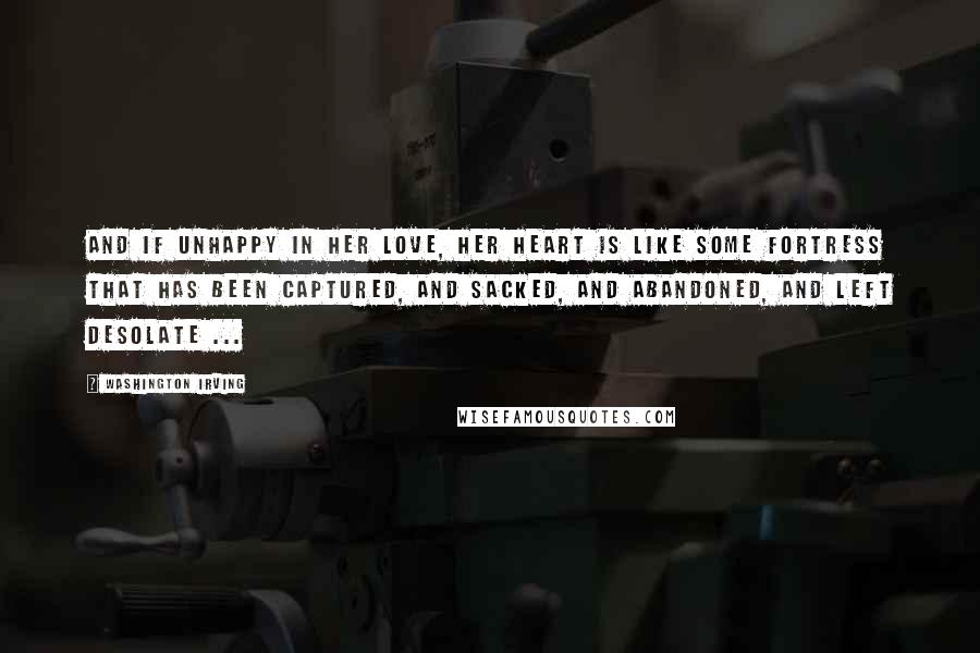 Washington Irving Quotes: And if unhappy in her love, her heart is like some fortress that has been captured, and sacked, and abandoned, and left desolate ...