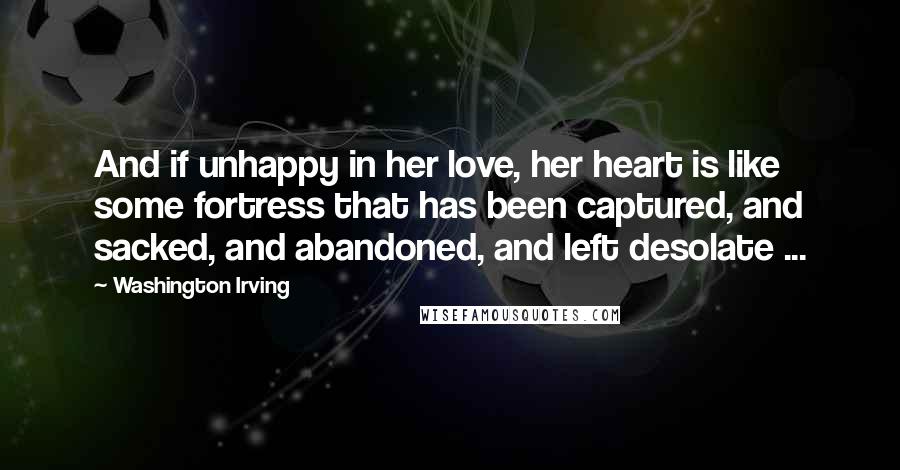 Washington Irving Quotes: And if unhappy in her love, her heart is like some fortress that has been captured, and sacked, and abandoned, and left desolate ...