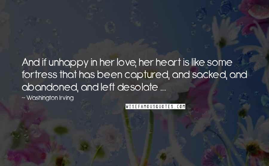 Washington Irving Quotes: And if unhappy in her love, her heart is like some fortress that has been captured, and sacked, and abandoned, and left desolate ...