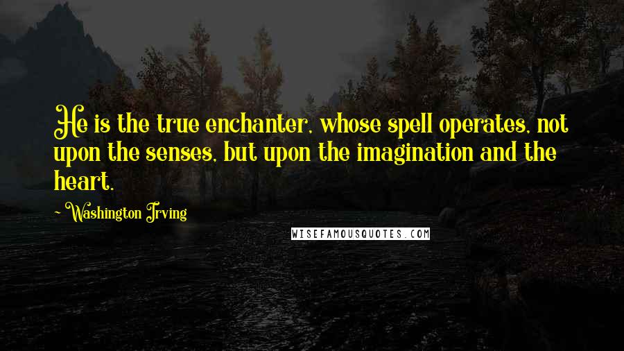 Washington Irving Quotes: He is the true enchanter, whose spell operates, not upon the senses, but upon the imagination and the heart.