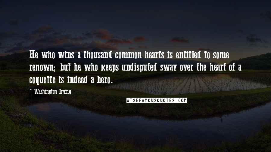 Washington Irving Quotes: He who wins a thousand common hearts is entitled to some renown; but he who keeps undisputed sway over the heart of a coquette is indeed a hero.