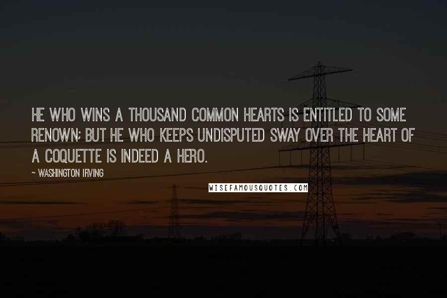 Washington Irving Quotes: He who wins a thousand common hearts is entitled to some renown; but he who keeps undisputed sway over the heart of a coquette is indeed a hero.