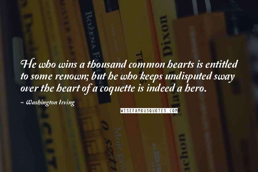 Washington Irving Quotes: He who wins a thousand common hearts is entitled to some renown; but he who keeps undisputed sway over the heart of a coquette is indeed a hero.