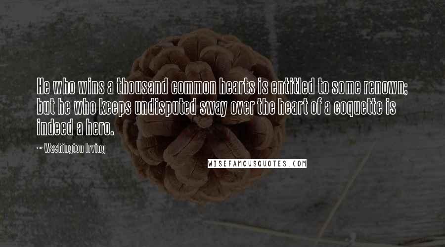 Washington Irving Quotes: He who wins a thousand common hearts is entitled to some renown; but he who keeps undisputed sway over the heart of a coquette is indeed a hero.