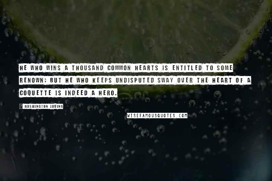 Washington Irving Quotes: He who wins a thousand common hearts is entitled to some renown; but he who keeps undisputed sway over the heart of a coquette is indeed a hero.