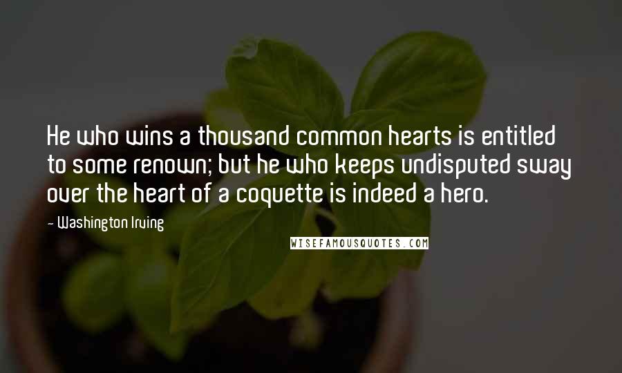 Washington Irving Quotes: He who wins a thousand common hearts is entitled to some renown; but he who keeps undisputed sway over the heart of a coquette is indeed a hero.