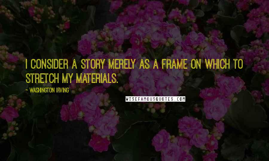 Washington Irving Quotes: I consider a story merely as a frame on which to stretch my materials.