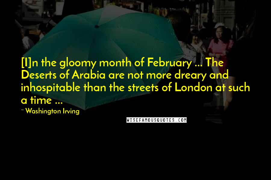 Washington Irving Quotes: [I]n the gloomy month of February ... The Deserts of Arabia are not more dreary and inhospitable than the streets of London at such a time ...