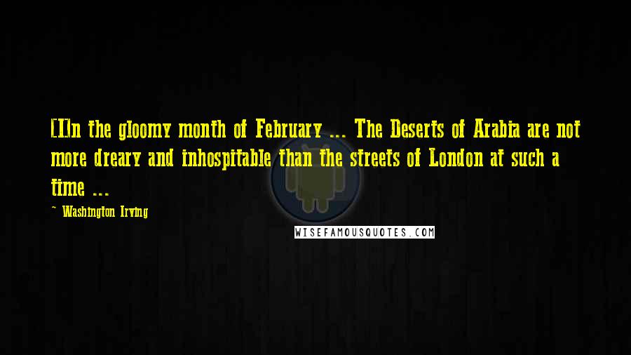 Washington Irving Quotes: [I]n the gloomy month of February ... The Deserts of Arabia are not more dreary and inhospitable than the streets of London at such a time ...