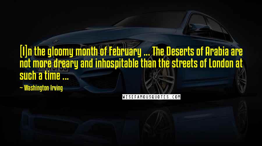 Washington Irving Quotes: [I]n the gloomy month of February ... The Deserts of Arabia are not more dreary and inhospitable than the streets of London at such a time ...