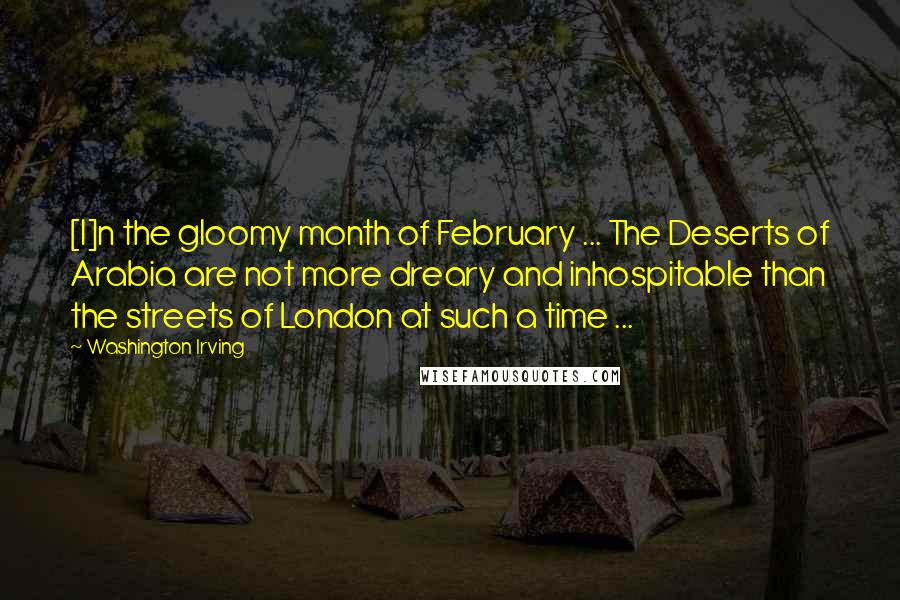 Washington Irving Quotes: [I]n the gloomy month of February ... The Deserts of Arabia are not more dreary and inhospitable than the streets of London at such a time ...