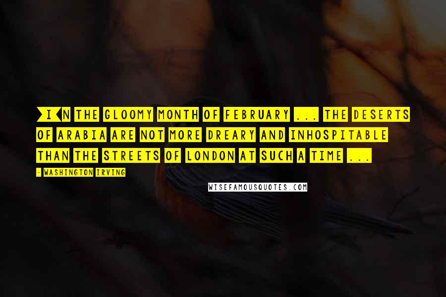 Washington Irving Quotes: [I]n the gloomy month of February ... The Deserts of Arabia are not more dreary and inhospitable than the streets of London at such a time ...