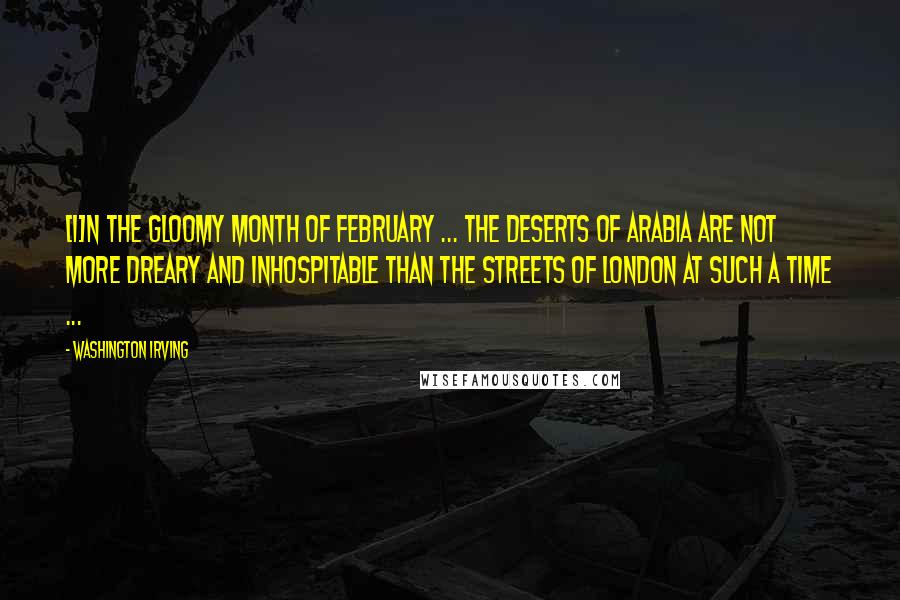 Washington Irving Quotes: [I]n the gloomy month of February ... The Deserts of Arabia are not more dreary and inhospitable than the streets of London at such a time ...