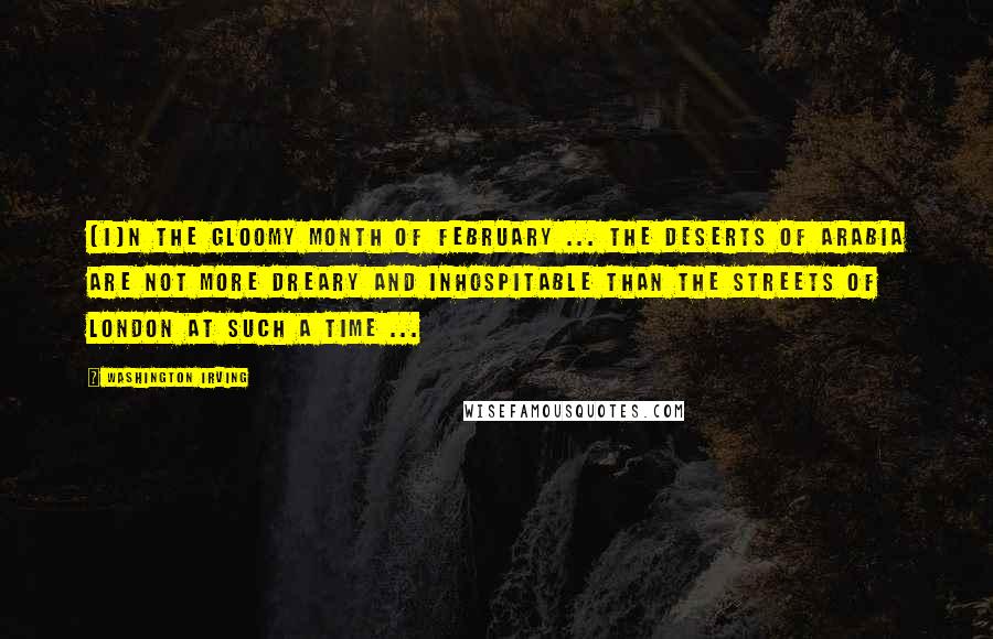 Washington Irving Quotes: [I]n the gloomy month of February ... The Deserts of Arabia are not more dreary and inhospitable than the streets of London at such a time ...