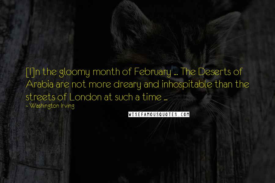 Washington Irving Quotes: [I]n the gloomy month of February ... The Deserts of Arabia are not more dreary and inhospitable than the streets of London at such a time ...