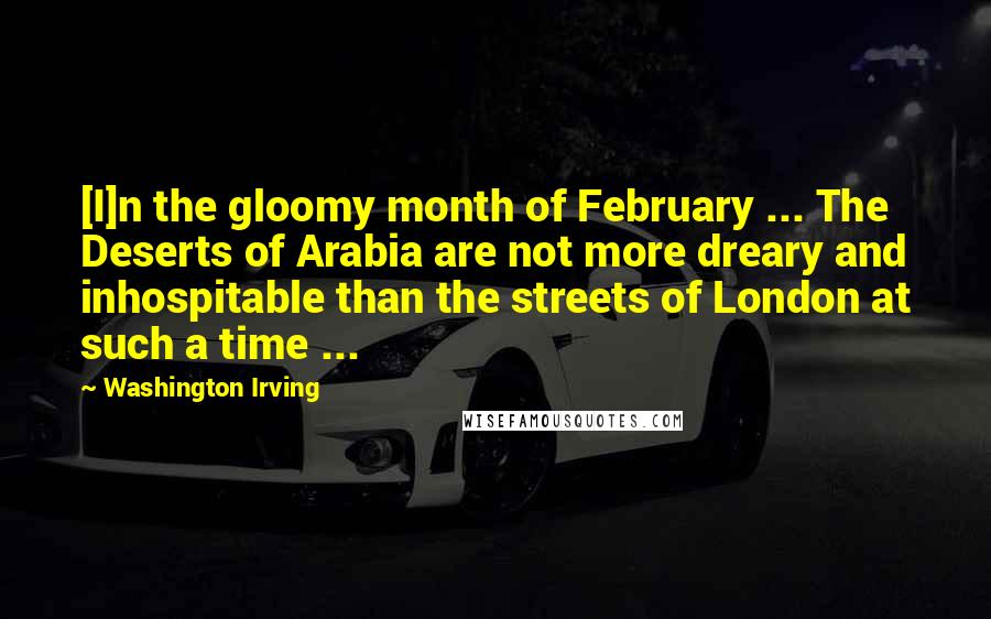 Washington Irving Quotes: [I]n the gloomy month of February ... The Deserts of Arabia are not more dreary and inhospitable than the streets of London at such a time ...