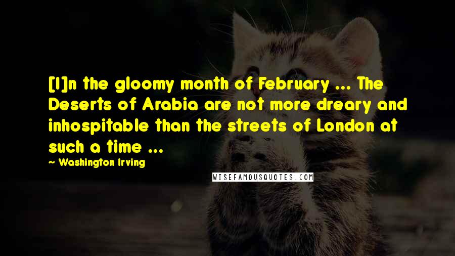 Washington Irving Quotes: [I]n the gloomy month of February ... The Deserts of Arabia are not more dreary and inhospitable than the streets of London at such a time ...