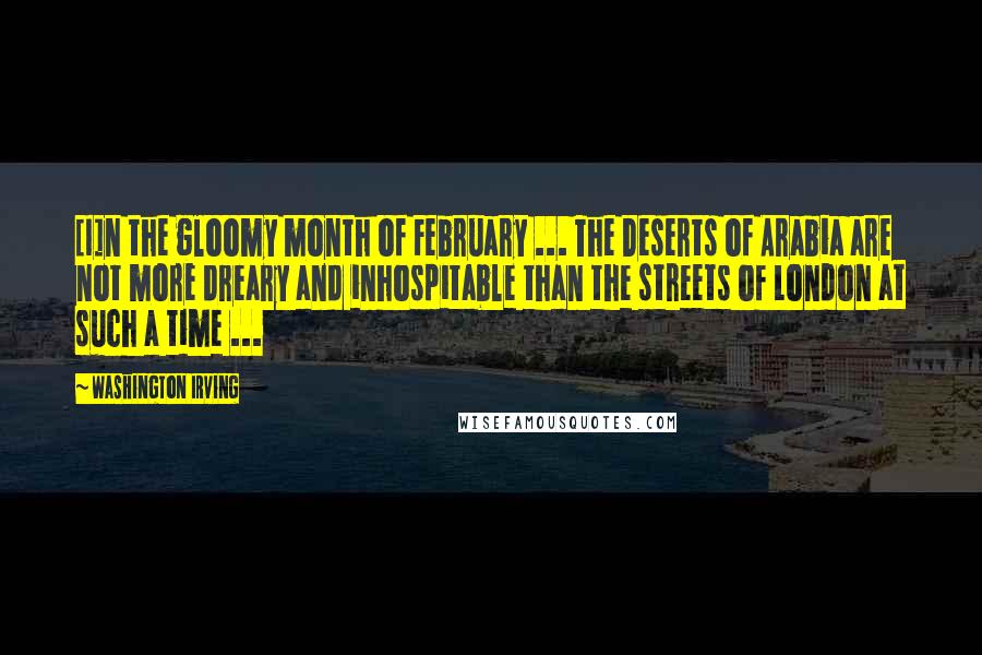 Washington Irving Quotes: [I]n the gloomy month of February ... The Deserts of Arabia are not more dreary and inhospitable than the streets of London at such a time ...