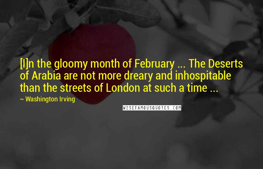 Washington Irving Quotes: [I]n the gloomy month of February ... The Deserts of Arabia are not more dreary and inhospitable than the streets of London at such a time ...