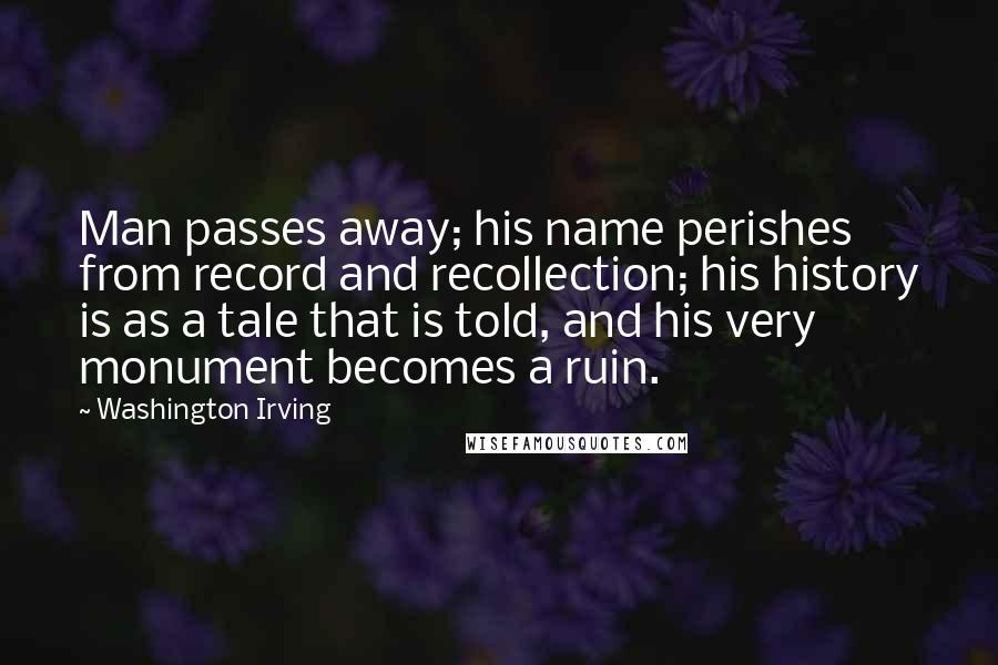 Washington Irving Quotes: Man passes away; his name perishes from record and recollection; his history is as a tale that is told, and his very monument becomes a ruin.