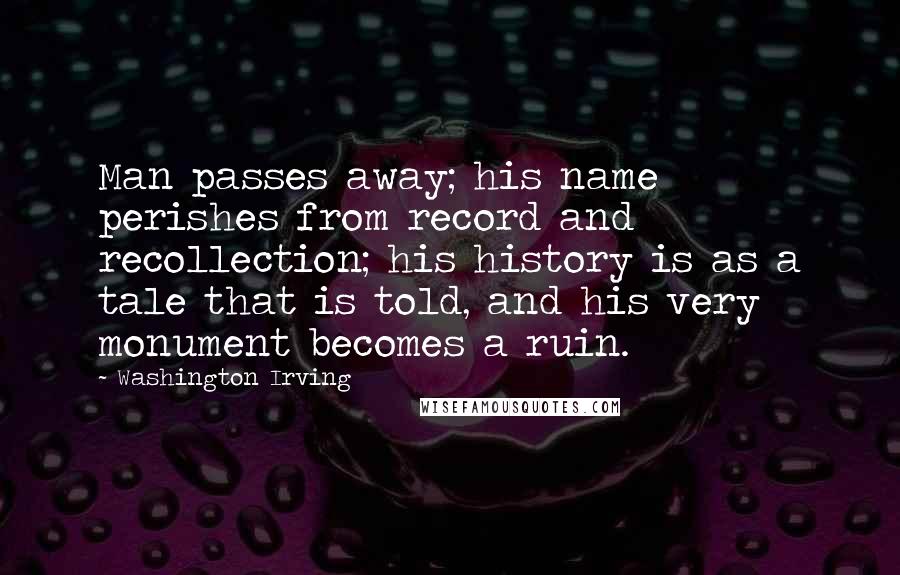 Washington Irving Quotes: Man passes away; his name perishes from record and recollection; his history is as a tale that is told, and his very monument becomes a ruin.
