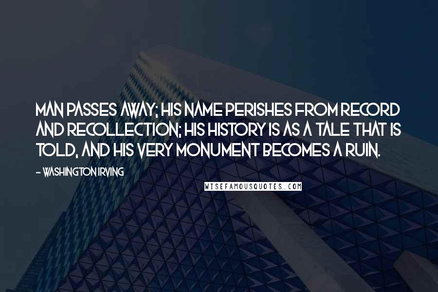Washington Irving Quotes: Man passes away; his name perishes from record and recollection; his history is as a tale that is told, and his very monument becomes a ruin.