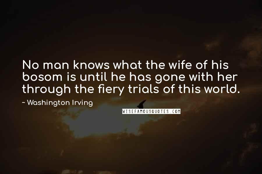 Washington Irving Quotes: No man knows what the wife of his bosom is until he has gone with her through the fiery trials of this world.