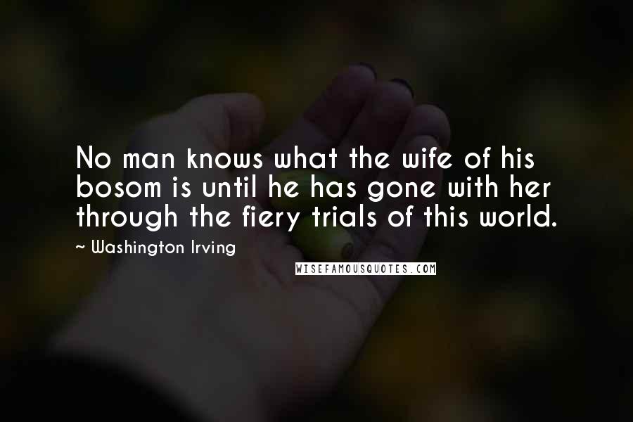 Washington Irving Quotes: No man knows what the wife of his bosom is until he has gone with her through the fiery trials of this world.