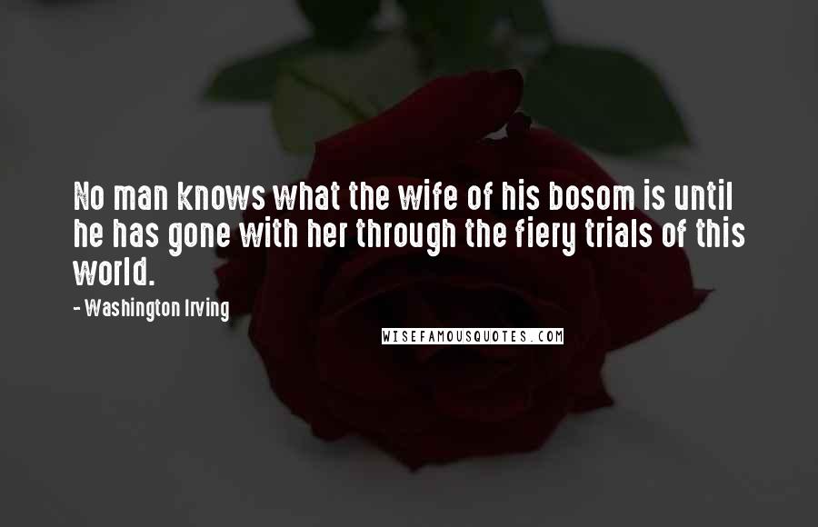 Washington Irving Quotes: No man knows what the wife of his bosom is until he has gone with her through the fiery trials of this world.