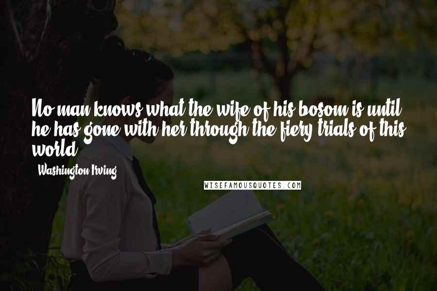 Washington Irving Quotes: No man knows what the wife of his bosom is until he has gone with her through the fiery trials of this world.