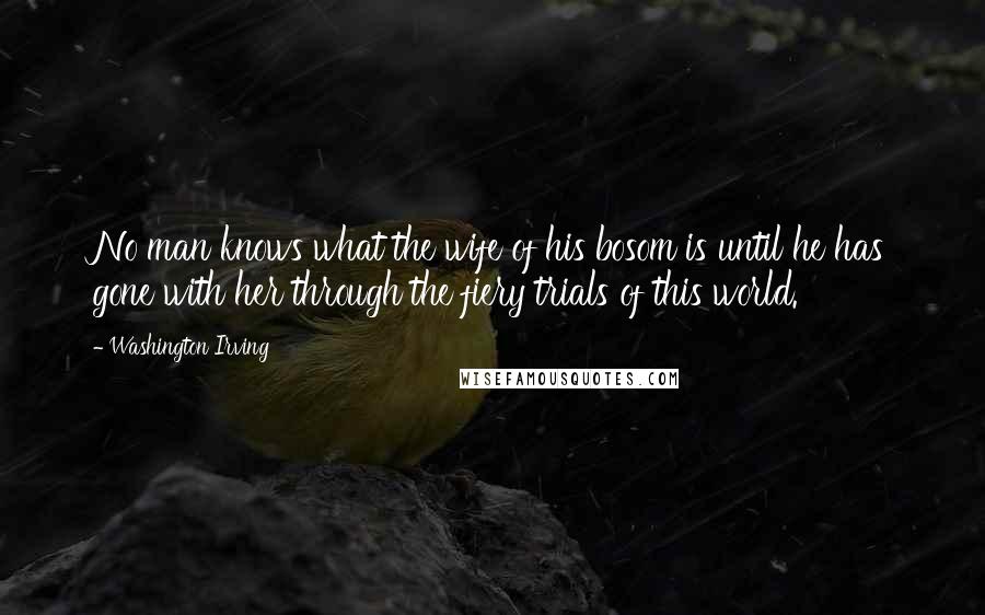 Washington Irving Quotes: No man knows what the wife of his bosom is until he has gone with her through the fiery trials of this world.