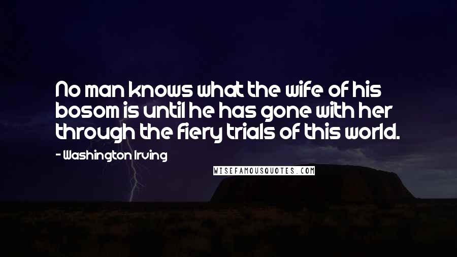 Washington Irving Quotes: No man knows what the wife of his bosom is until he has gone with her through the fiery trials of this world.