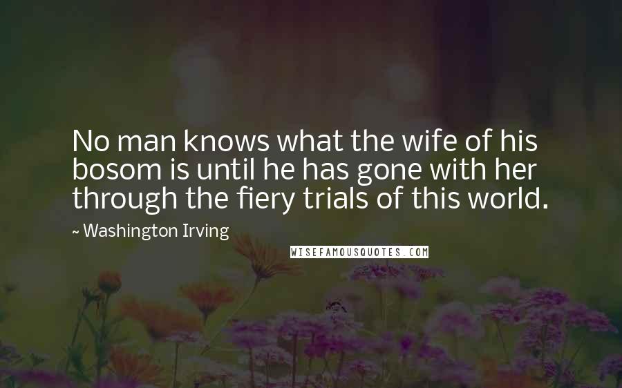 Washington Irving Quotes: No man knows what the wife of his bosom is until he has gone with her through the fiery trials of this world.