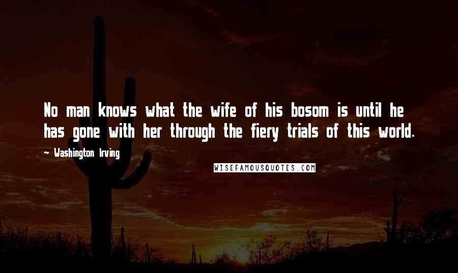 Washington Irving Quotes: No man knows what the wife of his bosom is until he has gone with her through the fiery trials of this world.