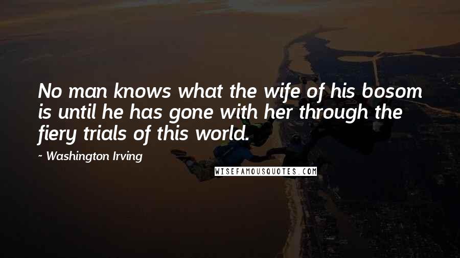 Washington Irving Quotes: No man knows what the wife of his bosom is until he has gone with her through the fiery trials of this world.