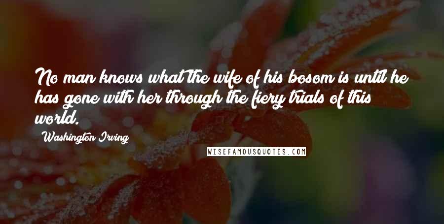 Washington Irving Quotes: No man knows what the wife of his bosom is until he has gone with her through the fiery trials of this world.