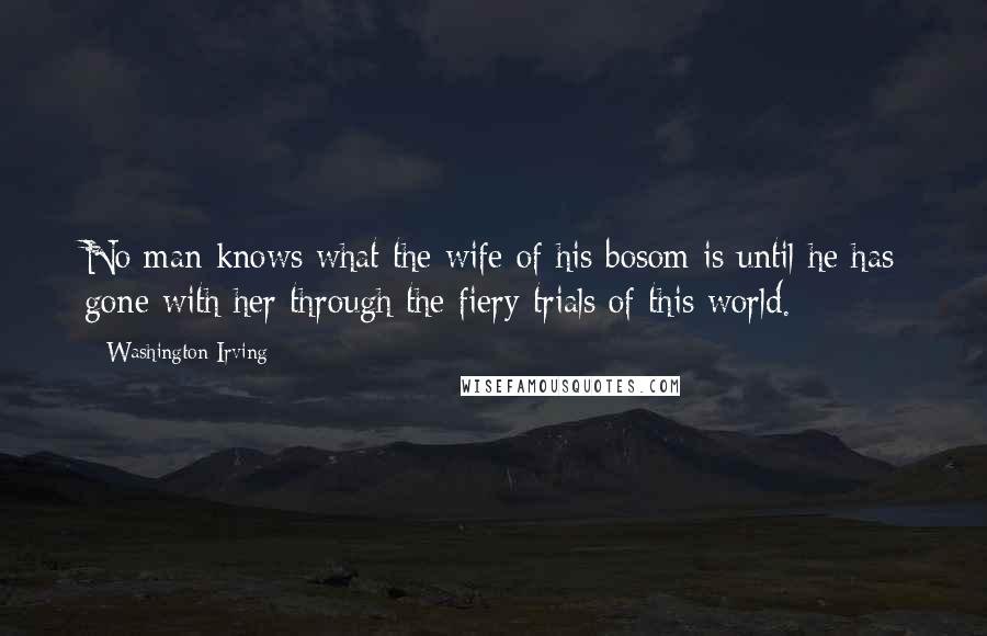 Washington Irving Quotes: No man knows what the wife of his bosom is until he has gone with her through the fiery trials of this world.