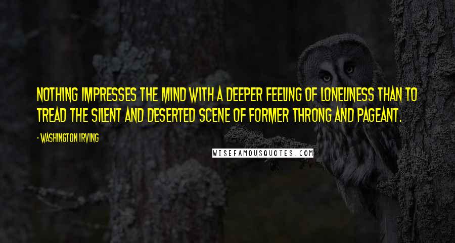 Washington Irving Quotes: Nothing impresses the mind with a deeper feeling of loneliness than to tread the silent and deserted scene of former throng and pageant.