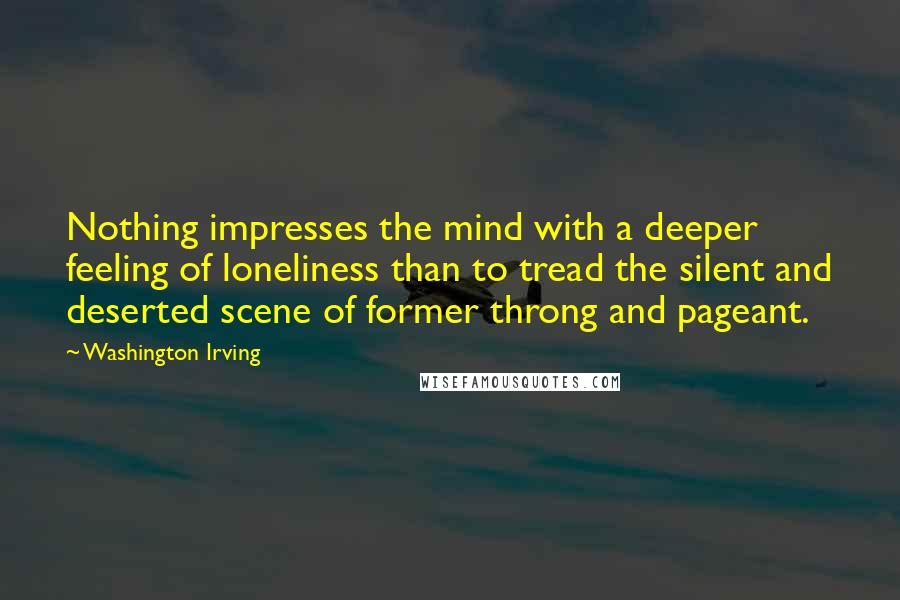 Washington Irving Quotes: Nothing impresses the mind with a deeper feeling of loneliness than to tread the silent and deserted scene of former throng and pageant.