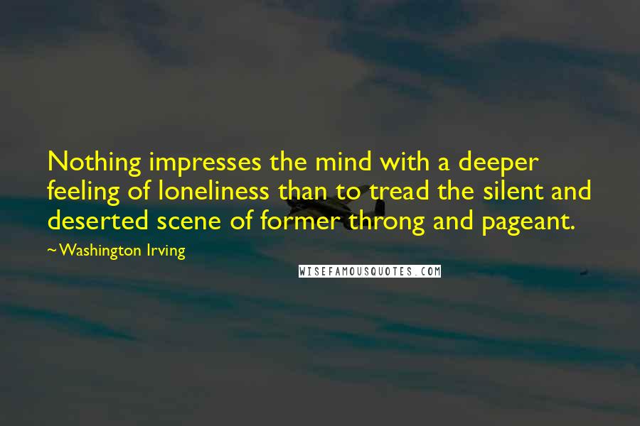 Washington Irving Quotes: Nothing impresses the mind with a deeper feeling of loneliness than to tread the silent and deserted scene of former throng and pageant.