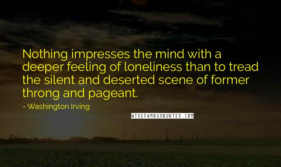 Washington Irving Quotes: Nothing impresses the mind with a deeper feeling of loneliness than to tread the silent and deserted scene of former throng and pageant.