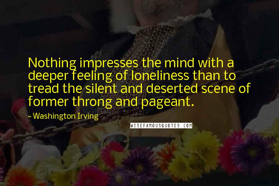 Washington Irving Quotes: Nothing impresses the mind with a deeper feeling of loneliness than to tread the silent and deserted scene of former throng and pageant.