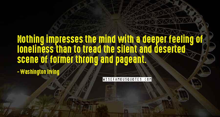 Washington Irving Quotes: Nothing impresses the mind with a deeper feeling of loneliness than to tread the silent and deserted scene of former throng and pageant.